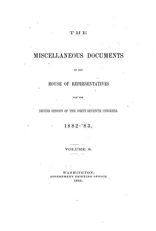 handle is hein.usccsset/usconset33691 and id is 1 raw text is: 








THE


MISCELLANEOUS DOCUMENTS



                OF THIE



      HOUSE OF REPRESENTATIVES



               FORf THE



  SECOND SESSION OF THE FORTY-SEVENTH CONGRESS.



            1882-'83.






            VOLUME 8..






            WASHINGTON:
      GOVERNMENT PRINTING OFFICE.
                1883.


