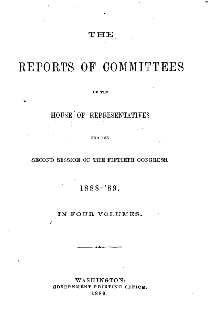 handle is hein.usccsset/usconset33692 and id is 1 raw text is: 




TH1E


REPORTS OF COMMITTEES


                OF THE


HOUSE OF REPRESENTATIVES


         FOR THE


SECOND SESSION OF THE FIFTIETH CONGRESS.




           188 8-'89.



      IN FOUR VOLUMES.
    /









         WASHINGTON:
     GOVERNMENT PRINTING OFFICe,
             1889.


