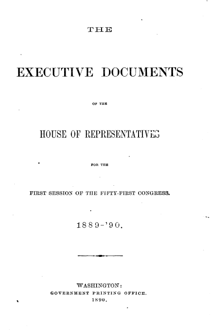 handle is hein.usccsset/usconset33693 and id is 1 raw text is: 



T-IE


EXECUTIVE DOCUMENTS




                OF THE





     HOUSE  OF REPRESENTATIVED




                FOR THE


FIRST SESSION OF THE FIFTY-FIRST CONGRESS.





          18 8 9-'9 0.


      WASHINGTON:
GOVERNMENT PRINTING OFFICE.
         1890.



