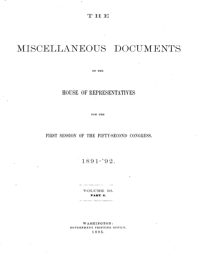 handle is hein.usccsset/usconset33698 and id is 1 raw text is: 


T-[E


MISCELLANEOUS


DOCUMENTS


OF THE


     HOUSE OF REPRESENTATIVES




             FOR THE





FIRST SESSION OF THE FIFTY-SECOND CONGRESS.


1891-'92.


VOLUME
  PART 2.


50.


    WASHINGTON:
GOVERNMENT PRINTING OFFICE.
      1895.


