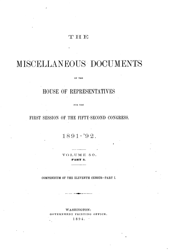 handle is hein.usccsset/usconset33699 and id is 1 raw text is: 









THE


MISCELLANEOUS DOCUMENTS


                    OF THE



         HOUSE OF REPRESENTATIVES


                   FOR THE


FIRST SESSION OF. THE FIFTY-SECOND CONGRESS.




           1891-'9 2.




           VOLUME 50.
              PART 3.




    COMPENDIUM OF THE ELEVENTH CENSUS-PART I.








            WASHINGTON:
       GOVERNMENT PRINTING OFI'TCE.
               1894.


