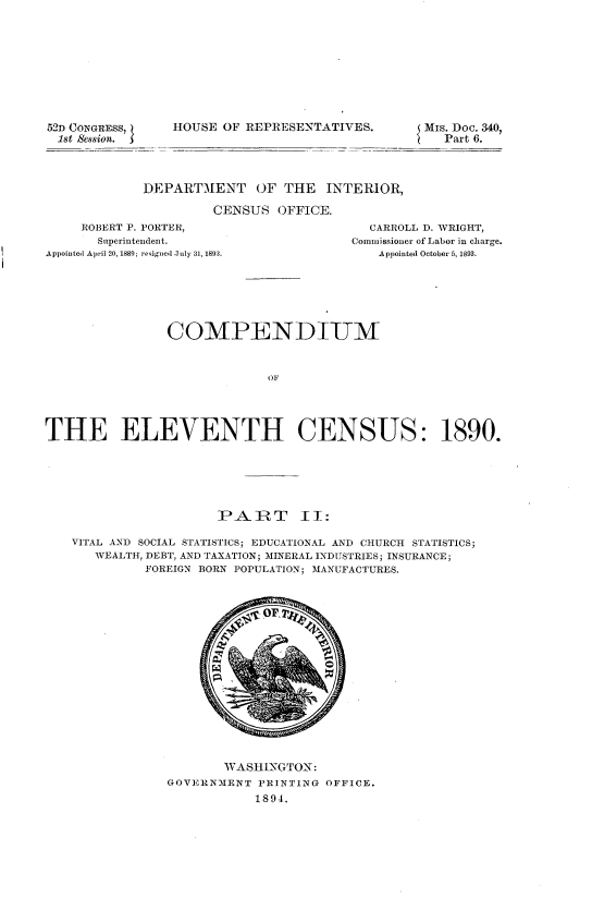 handle is hein.usccsset/usconset33700 and id is 1 raw text is: 









52D CONGRESS,
1st Session.


HOUSE OF REPRESENTATIVES.


Mis. Doc. 340,
   Part 6.


DEPARTMENT OF THE INTERIOR,

         CENSUS OFFICE.


     ROBERT P. PORTER,
       Superintendent.
Appointed April 20, 1889; resig ed July 31, 1893.


  CARROLL D. WRIGHT,
Commissioner of Labor in charge.
    Appointed October 5, 1893.


                COMPENDIUM


                             OF




THE ELEVENTH CENSUS: 1890.


                   PART       I:

VITAL AND SOCIAL STATISTICS; EDUCATIONAL AND CHURCH STATISTICS;
   WEALTH, DEBT, AND TAXATION; MINERAL INDUSTRIES; INSURANCE;
          FOREIGN BORN POPULATION; MANUFACTURES.


       WASHINGTON:
GOVERNMENT PRINTING OFFICE.
            1894.


