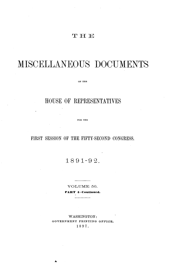 handle is hein.usccsset/usconset33701 and id is 1 raw text is: 








TH E


MISCELLANEOUS DOCUMENTS



                   OF THE




         HOUSE OF REPRESENTATIVES




                   FOR THE


FIRST SESSION OF THE FIFTY-SECOND CONGRESS.





           1891-92.






           VO LUME: 50.
           PART 4-Continued.





           WASHINGTON:
       GOVERNMENT PRINTING OFFICE.
              1897.



