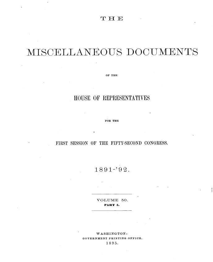 handle is hein.usccsset/usconset33702 and id is 1 raw text is: 



TE -IE


MISCELLANEOUS DOCUMENTS




                      OF THE





             HOUSE OF REPRESENTATIVES




                     FOR THE


FIRST SESSION OF THE FIFTY-SECOND CONGRESS.






           1891-'92.


VOLUME 50.
  PART 5.


    WASHINGTON:
GOVERNMENT PRINTING OFFICE.
      1895.


