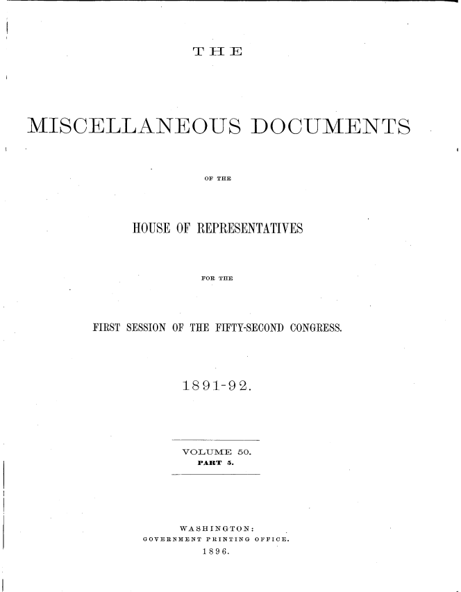 handle is hein.usccsset/usconset33703 and id is 1 raw text is: 




Tr11iEE


MISCELLANEOUS DOCUMENTS


              OF THE





     HOUSE OF REPRESENTATIVES




             FOR THE





FIRST SESSION OF THE FIFTY-SECOND CONGRESS.


1891-92.


VOLUME 50.
  PART 5.


     WASHINGTON:
GOVERNMENT PRINTING OFFICE.
       1896.


