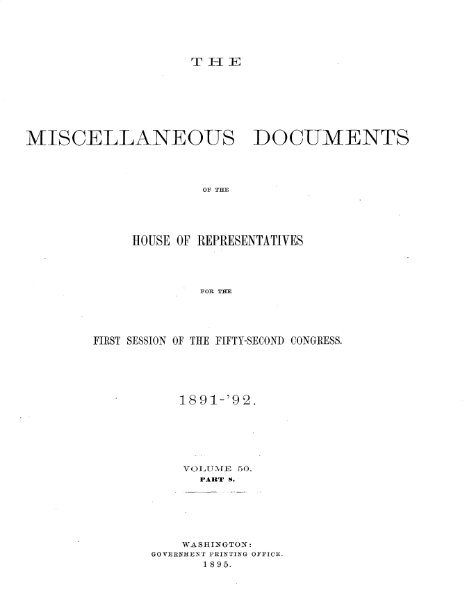 handle is hein.usccsset/usconset33705 and id is 1 raw text is: 





TJ334IE


MISCELLANEOUS


DOCUMENTS


OF THE


     HOUSE OF REPRESENTATIVES




             FOP, THE




FIRST SESSION OF THE FIFTY-SECOND CONGRESS.


    189 1-'92.






    VOLUM[E 50.
      PART S.






    WASHINGTON:
GOVERNMENT PRINTING OFFICE.
       1895.


