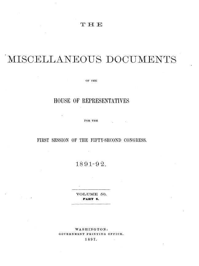 handle is hein.usccsset/usconset33706 and id is 1 raw text is: 




                    TH-IE








MISCELLANEOUS DOCUMENTS




                     OF THE




             HOUSE OF REPRESENTATIVES



                     FOR THE


FIRST SESSION OF THE FIFTY-SECOND CONGRESS.





           1891-92.


VOLUME 50.
  PART S.


    WASHINGTON:
GOVERNMENT PRINTING OFFICE.
       1897.


