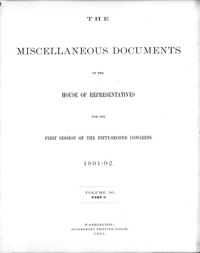 handle is hein.usccsset/usconset33707 and id is 1 raw text is: 




TH E-]:


MISCELLANEOUS DOCUMENTS





                     OF THE






             HOUSE OF REPRESENTATIVES





                     FOR THE


FIRST SESSION OF THE FIFTY-SECOND CONGRESS.






           189 l-i2.








             PART 9.







           W AS IIGTON:
       GOVERNMENT PRINTING OFIFI(E.
              1 8 .5.


