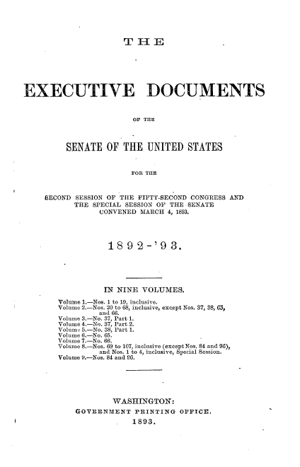 handle is hein.usccsset/usconset33708 and id is 1 raw text is: 





                      T11E







EXECUTIVE DOCUMENTS



                        OF THE



         SENATE OF THE UNITED STATES


                        FOR THE



     SECOND SESSION OF THE FIFTY-SECOND CONGRESS AND
           THE SPECIAL SESSION OF THE SENATE
                 CONVENED MARCH 4, 1893.




                   189 2-'9 3.





                   IN NINE VOLUMES.

        Volume 1.-Nos. 1 to 19, inclusive.
        Volume 2.-Nos. 20 to 68, inclusive, except Nos. 37, 38, 65,
                 and 66.
        Volume 3.-No. 37, Part 1.
        Volume 4.-No. 37, Part 2.
        Volum 5.-No. 38, Part 1.
        Volume 6.-No. 65.
        Volume 7.-No. 66.
        Volume 8.-Nos. 69 to 107, inclusive (except Nos. 84 and 96),
                 and Nos. 1 to 4, inclusive, Special Session.
        Volume 9.-Nos. 84 and 96.






                    WASHINGTON:
           GOVERNMENT PRINTING OFFICE.
                        1893.


