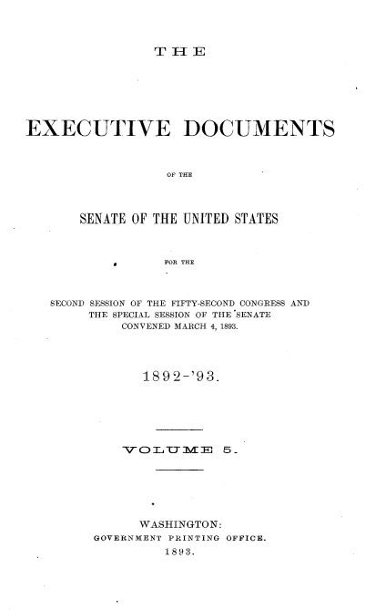 handle is hein.usccsset/usconset33709 and id is 1 raw text is: 



                 TH-IE







EXECUTIVE DOCUMENTS



                   OF THE



       SENATE OF THE UNITED STATES



           -FOR THE


SECOND SESSION OF THE FIFTY-SECOND CONGRESS AND
     THE SPECIAL SESSION OF THE SENATE
         CONVENED MARCH 4, 1893.




            189 2-'93.






          VO'3-,T-TME 0 5






            WASHINGTON:
      GOVERNMENT PRINTING OFFICE.
               1893.


