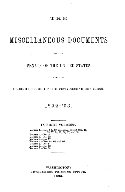 handle is hein.usccsset/usconset33710 and id is 1 raw text is: 





                   THE







MISCELLANEOUS DOCUMENTS



                     OF TIE



        SENATE OF THE UNITED STATES



                    FOR TIE



  SECOND SESSION OF THE FIFTY-SECOND CONGRESS.





                189 2-'93.





                IN EIGHT VOLUMES.

         Volume 1.-Nos. 1 to 69, inclusive, except Nos. 15,
                 53, 57 64, 65, 66, 67, and 68.
         Volume 2.-No. 15.
         Volume 3.-No. 53.
         Volune 4.-No. 57.
         Volume 5.-Nos. 64, 65, and 66.
         Volume 6.-No. 67.
         Volume 7.-No. 68.
         Volume 8.-No. 70.






                 WASHINGTON:
          GOVERNMENT PRINTING OFFICe,
                     1893.


