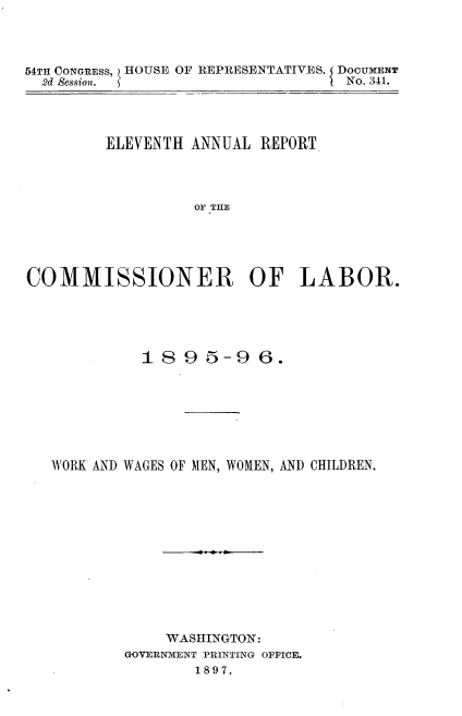 handle is hein.usccsset/usconset33713 and id is 1 raw text is: 



54TII CONGRESS, HOUSE OF REPRESENTATIVES. DOCUMENT
  2d Session.  5'No. 341.




         ELEVENTH ANNUAL REPORT




                  OF TE





COMMISSIONER OF LABOR.


          1895-96.







WORK AND WAGES OF MEN, WOMEN, AND CHILDREN.













            WASHINGTON:
        GOVERN-ENT PRINTING OFFICE.
               1897.


