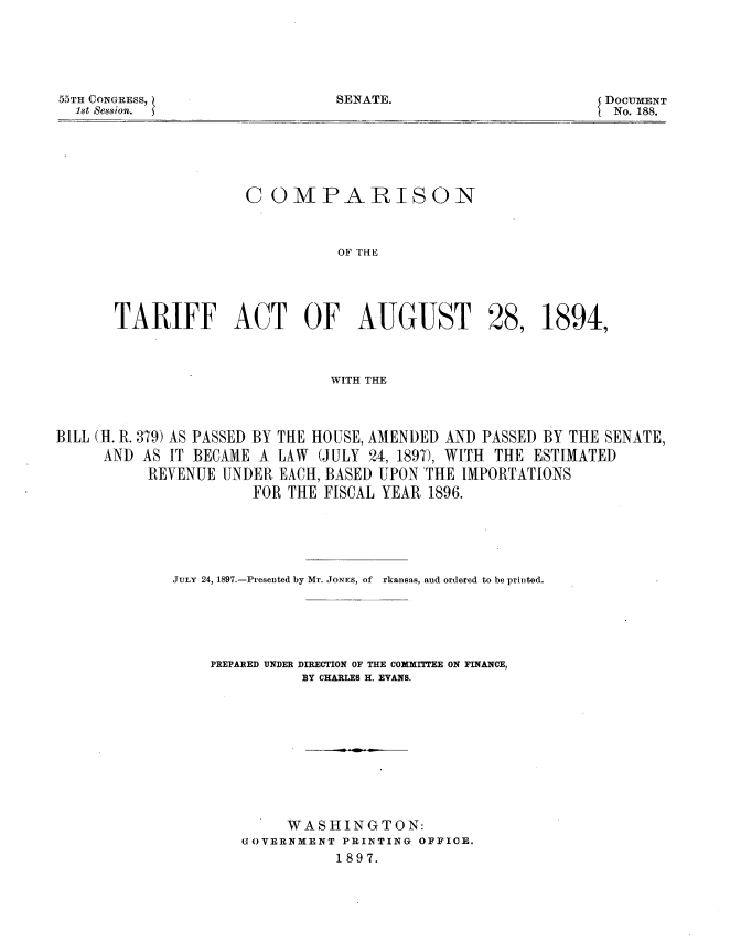 handle is hein.usccsset/usconset33714 and id is 1 raw text is: 





SENATE.


55TH CONGRESS,
  1st Session.


DOCUMENT
  No. 188.


COMPARISON



          OF THE


TARIFF ACT OF AUGUST


28,


1894,


WITH THE


BILL (H. R. 379) AS PASSED BY THE HOUSE, AMENDED AND PASSED BY THE SENATE,
     AND AS IT BECAME A LAW (JULY 24, 1897), WITH THE ESTIMATED
          REVENUE UNDER EACH, BASED UPON THE IMPORTATIONS
                      FOR THE FISCAL YEAR 1896.





             JULY 24, 1897.-Presented by Mr. JONEs, of  rkansas, and ordered to be printed.





                  PREPARED UNDER DIRECTION OF THE COXMXFEE ON FINANCE,
                            BY CHARLES H. EVANS.










                          WASHINGTON:
                     GOVERNMENT PRINTING OFFICE.
                                1897.


