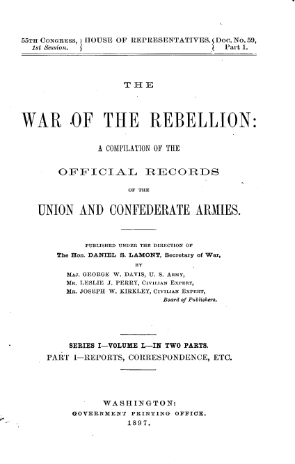 handle is hein.usccsset/usconset33716 and id is 1 raw text is: 



55TH CONGRESS, HOUSE OF REPRESENTATIVES. Doe. No. 59,
  1st Session.                         Part 1.


                    THE




WAR .OF THE REBELLION:


               A COMPILATION OF THE


       OFFICIAL IRICORDS

                     OF THE


   UNION AND CONFEDERATE ARMIES.


     PUBLISHED UNDER THE DIRECTION OF
The Hon. DANIEL S. LAMONT, Secretary of War,
               BY
  MAJ. GEORGE W. DAVIS, U. S. ARMY,
  MR. LESLIE J. PERRY, CIVILIAN EXPERT,
  MR. JOSEPH W. KIRKLEY, CIVILIAN EXPERT,
                    Board of Publishra.


    SERIES I-VOLUME L-IN TWO PARTS.
PART I-REPORTS, CORRESPONDENCE, ETC.





           WASHINGTON:
     GOVERNMENT PRINTING OFFICE.
                1897.


