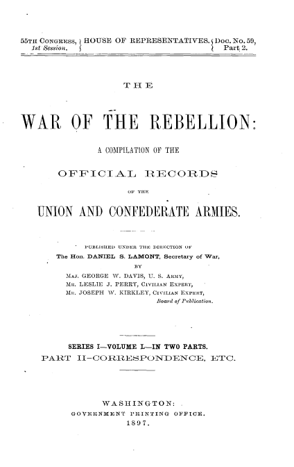 handle is hein.usccsset/usconset33717 and id is 1 raw text is: 



55TH CONGRESS, HOUSE OF REPRESENTATIVES. Doc. No. 59,
  1st session. 5                       Part 2.




                    T FlIR





WAR OF THE REBELLION:


               A COMPILATION OF THE


       OFFICIAL         I1RECOiRDS


                     OF THE


   UNION AND CONFEDERATE ARMIES.


     PUBLISHED UNDER TlE DIRECTION OF
The Hon. DANIEL S. LAMONT, Secretary of War,
               BY
  5[AJ. GEORGE W. DAVIS, U. S. ARmiy,
  M. LESLIE J. PERRY, CIVILIAN EXPERT,
  Mui:. JOSEPH 'V. KIRKLEY, CIVILIAN EXPERT,
                   Board of Publication.


     SERIES I-VOLUME L-IN TWO PARTS.
PART lJ-CORnnESPOINDENCE, ETC.





            WASHINGTON:
      GOVERNMENT PRINTING OFFICE.
                1897.


