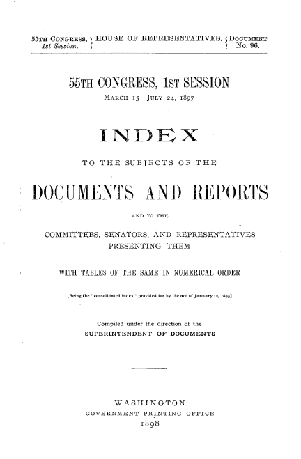 handle is hein.usccsset/usconset33718 and id is 1 raw text is: 



55TH CONGRESS,   HOUSE OF REPRESENTATIVES.   DOCU ENT
  lSt Session. 5                        No. 96.


55TH CONGRESS, IST SESSION
       MARCH 15 -JULY 24, 1897


             INDEX


          TO THE SUBJECTS OF THE



DOCUMENTS AND REPORTS

                    AND TO THS

  COMMITTEES, SENATORS, AND REPRESENTATIVES
               PRESENTING THEM


WITH TABLES OF THE SAME IN NUMERICAL ORDER


  [Being the consolidated index provided for by the act of January ig, 1895]


        Compiled under the direction of the
     SUPERINTENDENT OF DOCUMENTS








           WASHINGTON
     GOVERNMENT PRINTING OFFICE
                1898


