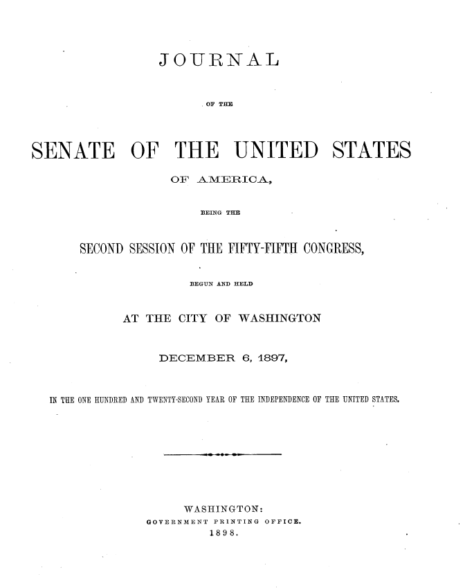 handle is hein.usccsset/usconset33720 and id is 1 raw text is: 




                  JOIJIRNAL



                         OF THE




SENATE OF THE UNITED STATES


             OF AMEIRICA,


                 BEING THE



SECOND SESSION OF THE FIFTY-FIFTH CONGRESS,


                BEGUN AND HELD


AT THE CITY


OF WASHINGTON


                DECEMBER 6, 1897,



IN THE ONE HUNDRED AND TWENTY-SECOND YEAR OF THE INDEPENDENCE OF THE UNITED STATES.










                   WASHINGTON:
              GOVERNMENT PRINTING OFFICE.
                       1898.


