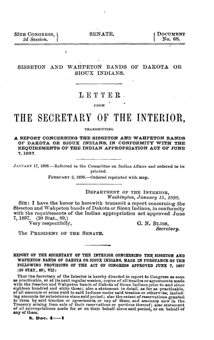 handle is hein.usccsset/usconset33721 and id is 1 raw text is: 





55TH CONGRESS,               SENATE.                   DOCUMENT
    2d Session.                                          No. 68.





  SISSETON AND WAUPETON BANDS OF DAKOTA OR
                        SIOUX INDIANS.




                        LETTER.

                               FROM


THE SECRETARY OF THE INTERIOR,

                           TRANSMITTING

A REPORT CONCERNING THE SISSETON AND WAHPETON BANDS
  OF DAKOTA OR SIOUX INDIANS, IN CONFORMITY WITH THE
  REQUIREMENTS OF THE INDIAN APPROPRIATION ACT OF JUNE
  7, 1897.

JANUARY 17, 1898.-Referred to the Committee on Indian Affairs and ordered to be
                             printed.
             FEBRUARY 2, 1898.-Ordered reprinted with map.


                            DEPARTMENT OF THE INTERIOR,
                                    Washington, January 15, 1898.
  SIR: I have the honor to herewith transmit a report concerning the
Sisseton and Walipeton bands of Dakota or Sioux Indians. in conformity
with the requirments of the Indian appropriation act approved June
7, 1897. (30 Stat., 89.)
      Very respectfully,                       0. N. BLISS,

  The PRESIDENT OF THE SENATE.                         Secretary.



REPORT OF THE SECRETARY OF THE INTERIOR CONCERNING THE SISSETON AND
  WAPHETON BANDS OF DAKOTA OR SIOUX INDIANS, MADE IN PURSUANCE OF THE
  FOLLOWING PROVISIONS OF THE ACT OF CONGRESS APPROVED JUNE 7, 1897
  (30 STAT., 89), VIZ:
  That the Secretary of the Interior is hereby directed to report to Congress as soon
as practicable, or at its next regular session, copies of all treaties or agreements made
with the Sisseton and Wahpeton bands of Dakota of Sioux Indians prior to and since
eighteen hundred and sixty-three; also a statement in detail, as far as practicable,
of all amounts or sums paid to said Indians under said treaties or otherwise, includ-
ing amounts for subsistence since said period; also the extent of reservations granted
to them by said treaties or agreements, or any of them, and amounts now in the
Treasury arising from sale of their reservations or portions thereof; also statement
of all appropriations made for or on their behalf since said period, or on behalf of
any of them.
      S. Doe. 4-1


