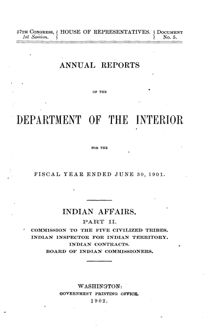 handle is hein.usccsset/usconset33722 and id is 1 raw text is: 




57TH CONGRESS, L HOUSE OF REPRESENTATIVES. I DOCUMENT
1st S%iof. f                         No. 5.


           ANNUAL REPORTS



                   OF THE




DEPARTMENT OF THE INTERIOR



                   FOR THE


FISCAL YEAR ENDED JUNE 30, 1901.





        INDIAN AFFAIRS.
             PART II.
COMMISSION TO THE FIVE CIVILIZED TRIBES.
INDIAN INSPECTOR FOR INDIAN TERRITORY.
          INDIAN CONTRACTS.
    BOARD OF INDIAN COMMISSIONERS.





            WASHINGTON:
       GOVERNMENT PRINTING OFFICE,
               1902,


