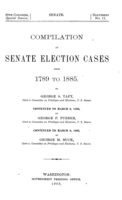 handle is hein.usccsset/usconset33723 and id is 1 raw text is: 


58TH CONGRESS,
Special Session. I


E DOCUMENT
  No. 11.


             COMPILATION

                         OF



SENATE ELECTION CASES

                        FROM


       1789 TO 1885.

                 BY

         GEORGE S. TAFT,
Clerk to Committee on Privileges and Elections, U. S. Senate.

      CONTINUED TO MARCH 3, 1893,
                 BY
        GEORGE P. FURBER,
Clerk to Committee on Privileges and Elections, U. S. Senate.

      CONTINUED TO MARCH 8, 1903,
                 BY
         GEORGE M. BUCK,
Clerk to Committee on Privileges and Elections, U S. Senate.


      WASHINGTON:
GOVERNMENT PRINTING OFFICE.
          1903.


SENATE.


