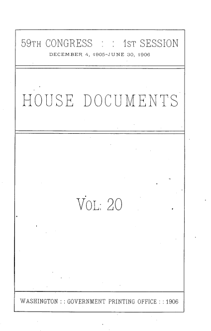 handle is hein.usccsset/usconset33724 and id is 1 raw text is: 


59TH CONGRESS       1 ST SESSION
     DECEMBER 4, 1905-JUNE 30, 1906


HOUSE DOCUMENTS


VOL 20


WASHINGTON' GOVERNMENT PRINTING OFFICE : :1906


