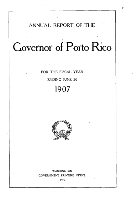 handle is hein.usccsset/usconset33726 and id is 1 raw text is: 





     ANNUAL REPORT OF THE





Governor of Porto Rico





          FOR THE FISCAL YEAR

            ENDING JUNE 30


               1907


     WASHINGTON
GOVERNMENT PRINTING OFFICE


