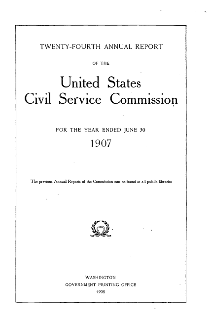 handle is hein.usccsset/usconset33727 and id is 1 raw text is: 



TWENTY-FOURTH ANNUAL REPORT


OF THE


United

Service


States


Commission


       FOR THE YEAR ENDED JUNE 30
                 1907



The previous Annual Reports of the Commission can be found at all public libraries


      WASHINGTON
GOVERNMENT PRINTING OFFICE


Civil


