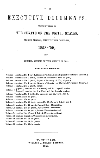 handle is hein.usccsset/usconset33731 and id is 1 raw text is: 


                                 THE



  EXECUTIVE DOCUMENTS,


                           PRINTED BY ORDER OF


         THE SENATE OF THE UNITED STATES,


                SECOND SESSION, THIRTY-FIFTH CONGRESS,


                            1858-'59,





                SPECIAL SESSION OF THE SENATE OF 1859.


                        IN EIGHTEEN VOLUMES.


Volume 1 contains No. 1 part 1, (President's Message and Report of Secretary of Interior.)
Volume 2 contains No. 1 part 2, (Report of Secretary of War, 1st part.)
Volume 3 contains No. 1 part 3, (Report of Secretary of War, 2d part.)
Volume 4 contains No. 1 part 4, (Reports of Secretary of Navy and Postmaster General.)
Volume 5 contains No. 1 part 5, (maps.)
         V (part 1) contains No. 2 (Finance) and No. 1 special session.
Volume 6 1(part 2) contains No. 3 to No.6, and No; 2 special session.

Volume 7 contains No. 7 to No. 28, except 14 and 22, parts 1 and 2.
Volume 8 contains No. 22 part 1.
Volume 9 contains No. 22 part 2.
Volume 10 contains No. 29 to 48, except 37, 46, 47, parts 1, 2, 3, and 4.
Volume 11 contains No. 47 part 1, Patent Office-Mechanical.
Volume 12 contains No. 47 part 2, Patent Office-Mechanical.
Volume 13 contains No. 47 part 3, Patent Office-Mechanical.
Volume 14 contains No. 47 part 4, Patent Office-Agricultural.
Volume 15 contains Report on Commerce and Navigation.
Volume 16 contains No. 14, in quarto.
Volume 17 contains No. 37, in quarto.
Volume 18 contains No. 46, in quarto.






                          WASHINGTON:
                    WILLIAM A. HARRIS, PRINTER.
                                1859.


