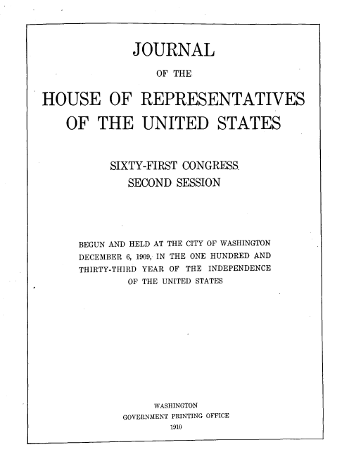handle is hein.usccsset/usconset33732 and id is 1 raw text is: 




              JOURNAL

                  OF THE


HOUSE OF REPRESENTATIVES


    OF THE UNITED STATES


     SIXTY-FIRST CONGRESS.

        SECOND SESSION






BEGUN AND HELD AT THE CITY OF WASHINGTON
DECEMBER 6, 1909, IN THE ONE HUNDRED AND
THIRTY-THIRD YEAR OF THE INDEPENDENCE
        OF THE UNITED STATES














            WASHINGTON
       GOVERNMENT PRINTING OFFICE
              1910


