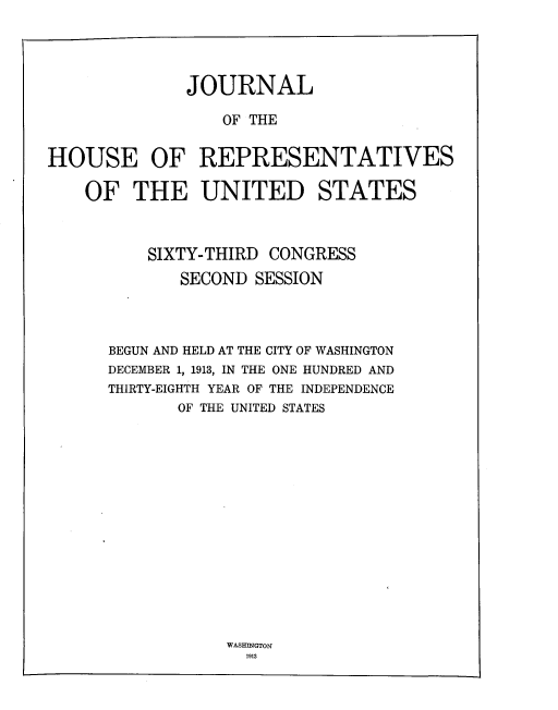 handle is hein.usccsset/usconset33736 and id is 1 raw text is: 




              JOURNAL

                 OF THE


HOUSE OF REPRESENTATIVES

    OF THE UNITED STATES



          SIXTY-THIRD CONGRESS
             SECOND SESSION




      BEGUN AND HELD AT THE CITY OF WASHINGTON
      DECEMBER 1, 1913, IN THE ONE HUNDRED AND
      THIRTY-EIGHTH YEAR OF THE INDEPENDENCE
             OF THE UNITED STATES


WASHINGTON
  1913


