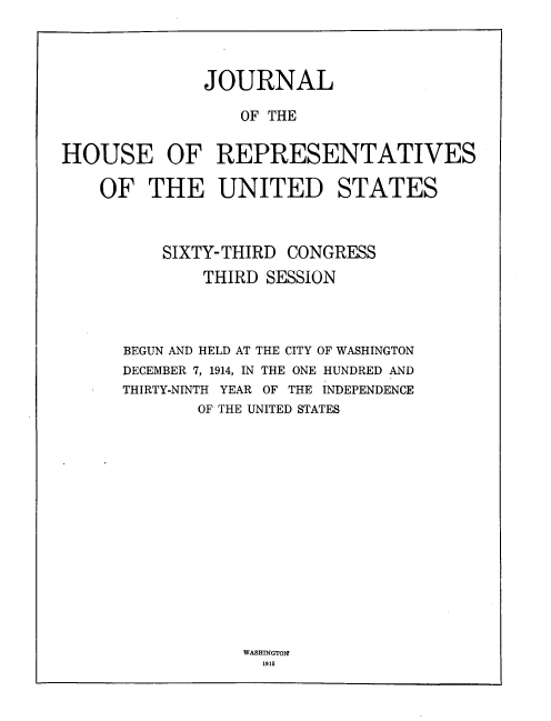 handle is hein.usccsset/usconset33738 and id is 1 raw text is: 




              JOURNAL

                  OF THE


HOUSE OF REPRESENTATIVES

    OF THE UNITED STATES



          SIXTY- THIRD CONGRESS
              THIRD SESSION




      BEGUN AND HELD AT THE CITY OF WASHINGTON
      DECEMBER 7, 1914, IN THE ONE HUNDRED AND
      THIRTY-NINTH YEAR OF THE INDEPENDENCE
             OF THE UNITED STATES


WASH tNGTOM
  1915


