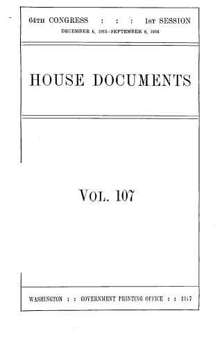 handle is hein.usccsset/usconset33740 and id is 1 raw text is: 
64TH CONGRESS        . : 1ST SESSION
       DECEMBER 6, 1915-SEPTEMBER 8, 1916


HOUSE DOCUMENTS


VOL. 107


WASHINGTON : : GOVERNMENT PRINTING OFF[CE : : 19i7


