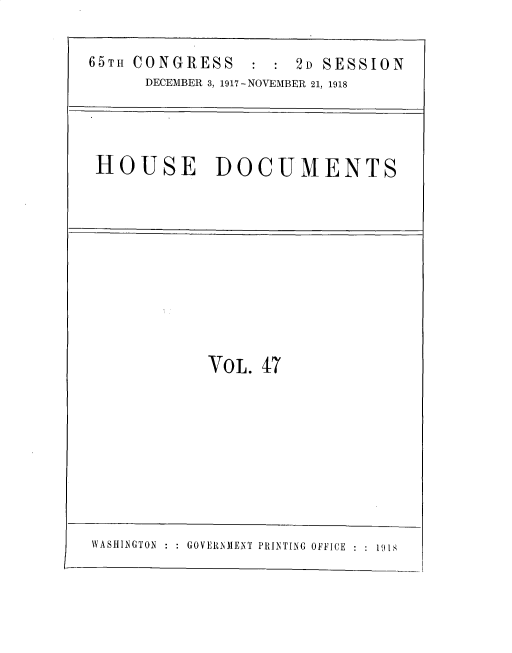 handle is hein.usccsset/usconset33742 and id is 1 raw text is: 

65TH CONGRESS        2D SESSION
      DECEMBER 3, 1917-NOVEMBER 21, 1918



 HOUSE       DOCUMENTS









            VOL. 47


\ ASHINGTON : : GOVERNMENT PRINTING OFFICE : 191


