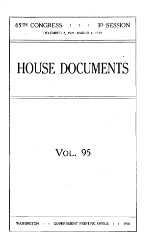handle is hein.usccsset/usconset33750 and id is 1 raw text is: 

65TH CONGRESS   :  :  :  3D SESSION
        DECEMBER 2, 19f8-MARCH 4, 1919


HOUSE DOCUMENTS


VOL. 95


WASHINGTON : : GOVERNMENT PRINTING OFFICE : : 1918


