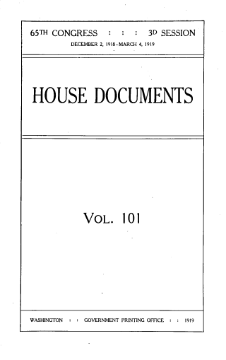 handle is hein.usccsset/usconset33751 and id is 1 raw text is: 

65TH CONGRESS   :  :  : 3D SESSION
        DECEMBER 2, 1918-MARCH 4, 1919


HOUSE DOCUMENTS


VOL. 101


WASHINGTON : : GOVERNMENT PRINTING OFFICE : : 1919


