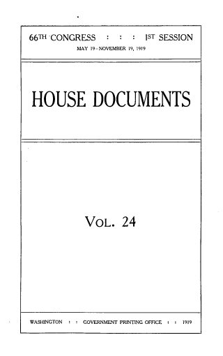 handle is hein.usccsset/usconset33752 and id is 1 raw text is: 


66TH CONGRESS   :  : :  IST SESSION
          MAY 19-NOVEMBER 19, 1919


HOUSE DOCUMENTS


VOL. 24


WASHINGTON  : : GOVERNMENT PRINTING OFFICE : : 1919


