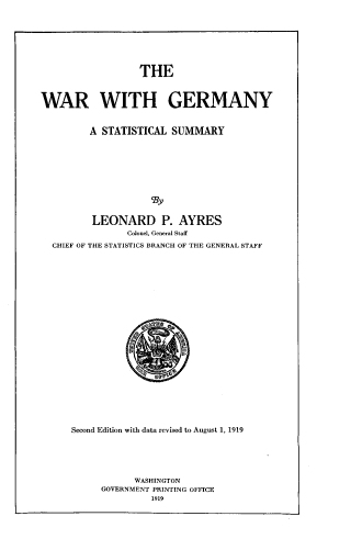 handle is hein.usccsset/usconset33753 and id is 1 raw text is: 







                  THE


WAR WITH GERMANY


         A STATISTICAL SUMMARY







                    cBy

         LEONARD P. AYRES
                Colonel, General Staff
  CHIEF OF THE STATISTICS BRANCH OF THE GENERAL STAFF


Second Edition with data revised to August 1, 1919





            WASHINGTON
      GOVERNMENT PRINTING OFFICE
               1919


