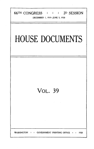 handle is hein.usccsset/usconset33755 and id is 1 raw text is: 

66TH CONGRESS   :  :  :  2D SESSION
         DECEMBER I, 1919-JUNE 5. 1920


HOUSE DOCUMENTS


VOL. 39


WASHINGTON  : : GOVERNMENT PRINTING OFFICE , : 1920


