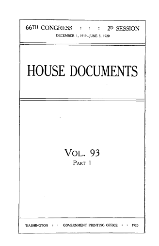 handle is hein.usccsset/usconset33758 and id is 1 raw text is: 


66TH CONGRESS   :  :  : 2D SESSION
         DECEMBER 1, 1919-JUNE 5, 1920


HOUSE DOCUMENTS


VOL. 93
   PART 1


WASHINGTON : : GOVERNMENT PRINTING OFFICE : : 1920


