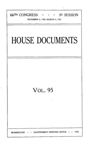handle is hein.usccsset/usconset33762 and id is 1 raw text is: 


66TH CONGRESS   :  :  : 3D SESSION
         DECEMBER 6, 1920-MARCH 4, 1921


HOUSE DOCUMENTS


VOL. 95


WASHINGTON  : : GOVERNMENT PRINTING OFFICE - : 1920


