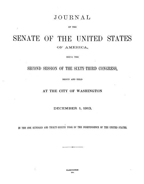 handle is hein.usccsset/usconset33803 and id is 1 raw text is: 




                   JOURNAL

                         OF THE



SENATE OF THE UNITED STATES

                    OF' AMERICA,


                        BEING THE



       SECOND SESSION OF THE SIXTY-THIRD CONGRESS,


                      BEGUN AND HELD



             AT THE CITY OF WASHINGTON





                  DECEMBER 1, 1913,





  IN THE ONE HUNDRED AND THIRTY-EIGHTH YEAR OF THE INDEPENDENCE OF THE UNITED STATES.


WASmlrGroN:
  1914.


