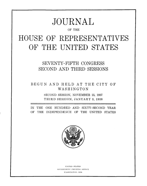 handle is hein.usccsset/usconset33810 and id is 1 raw text is: 





             JOURNAL

                   OF THE


HOUSE OF REPRESENTATIVES


    OF THE UNITED STATES



         SEVENTY-FIFTH CONGRESS
         SECOND AND THIRD SESSIONS



     BEGUN AND HELD AT THE CITY OF
               WASHINGTON
          SECOND SESSION, NOVEMBER 15, 1937
          THIRD SESSION, JANUARY 3, 1938

     IN THE ONE HUNDRED AND SIXTY-SECOND YEAR
     OF THE INDEPENDENCE OF THE UNITED STATES


   UNITED STATES
GOV'RINMINT RIIINTING OFFICE
   WVASHINGTON : 1938


