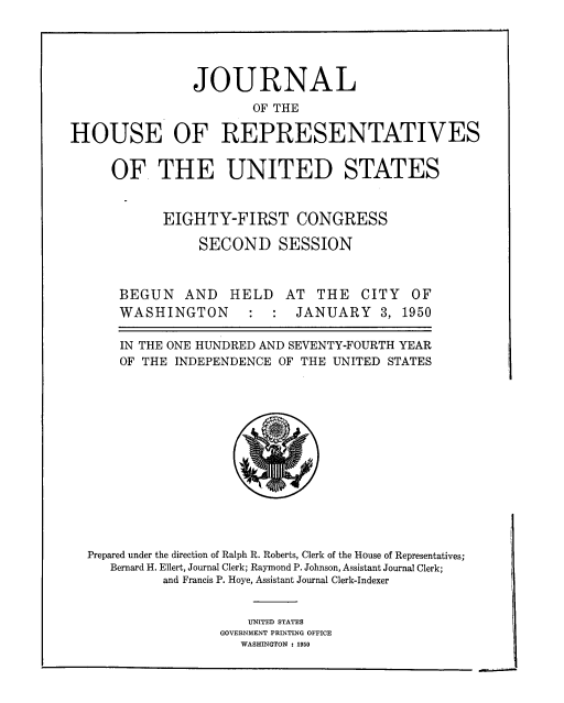 handle is hein.usccsset/usconset33812 and id is 1 raw text is: 





                JOURNAL
                       OF THE

HOUSE OF REPRESENTATIVES


OF THE UNITED STATES


       EIGHTY-FIRST CONGRESS

           SECOND SESSION



 BEGUN AND HELD AT THE CITY OF
 WASHINGTON             JANUARY 3, 1950

 IN THE ONE HUNDRED AND SEVENTY-FOURTH YEAR
 OF THE INDEPENDENCE OF THE UNITED STATES


Prepared under the direction of Ralph R. Roberts, Clerk of the House of Representatives;
   Bernard H. Ellert, Journal Clerk; Raymond P. Johnson, Assistant Journal Clerk;
          and Francis P. Hoye, Assistant Journal Clerk-Indexer


                     UNITED STATES
                 GOVERNMENT PRINTING OFFICE
                    WASHINGTON : 1950


