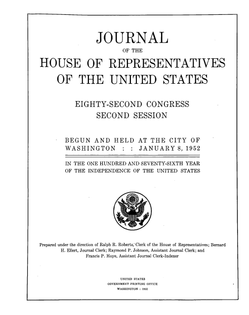 handle is hein.usccsset/usconset33813 and id is 1 raw text is: 





                JOURNAL
                        OF THE


HOUSE OF REPRESENTATIVES


OF THE UNITED STATES



     EIGHTY-SECOND CONGRESS

           SECOND SESSION



  BEGUN AND HELD AT THE CITY OF
  WASHINGTON : : JANUARY 8, 1952

  IN THE ONE HUNDRED AND SEVENTY-SIXTH YEAR
  OF THE INDEPENDENCE OF THE UNITED STATES


Prepared under the direction of Ralph R. Roberts, Clerk of the House of Representatives; Bernard
      H. Ellert, Journal Clerk; Raymond P. Johnson, Assistant Journal Clerk; and
             Francis P. Hoye, Assistant Journal Clerk-Indexer



                       UNITED STATES
                   GOVERNMENT PRINTING OFFICE
                      WASHINGTON : 1952


