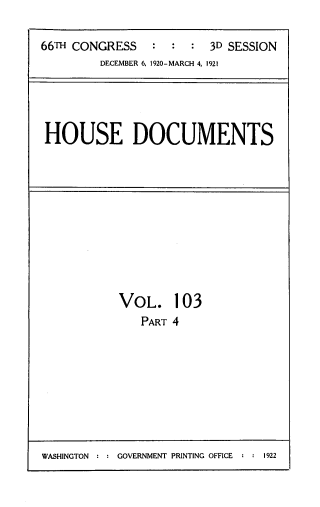 handle is hein.usccsset/usconset33815 and id is 1 raw text is: 

66TH CONGRESS   : : : 3D SESSION
         DECEMBER 6, 1920-MARCH 4, 1921




 HOUSE DOCUMENTS


VOL.
   PART


103
4


WASHINGTON : : GOVERNMENT PRINTING OFFICE    : : 1922


