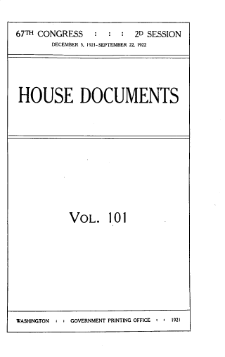 handle is hein.usccsset/usconset33816 and id is 1 raw text is: 

67TH CONGRESS    :  : :  2D SESSION
        DECEMBER 5, 1921-SEPTEMBER 22, 1922


HOUSE DOCUMENTS


VOL. 101


WASHINGTON  : : GOVERNMENT PRINTING OFFICE : : 1921


