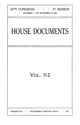 handle is hein.usccsset/usconset33817 and id is 1 raw text is: 

67TH CONGRESS    :  : :  2D SESSION
       DECEMBER 5, 1921-SEPTEMBER 22, 1922


HOUSE DOCUMENTS


VOL. 112


WASHINGTON : : GOVERNMENT PRINTING OFFICE : : 1923


