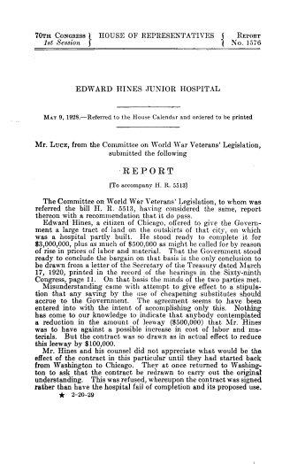 handle is hein.usccsset/usconset33818 and id is 1 raw text is: 


70TH CONGRESS     HOUSE OF REPRESENTATIVES              REPORT
   1st Session I                                       No. 1576





           EDWARD HINES JUNIOR HOSPITAL


   MAY 9, 1928.-Referred to the House Calendar and ordered to be printed


Mr. LVcE, from the Committee on World War Veterans' Legislation,
                     submitted the following

                         REPORT
                     [To accompany H. R. 5513]

  The Committee on World War Veterans' Legislation, to whom was
referred the bill H. R. 5513, having considered the same, report
thereon with a recommendation that it do pass.
  Edward Hines, a citizen of Chicago, offered to give the Govern-
ment a large tract of land on the outskirts of that city, on which
was a hospital partly built. He stood ready to complete it for
$3,000,000, plus as much of $500,000 as might he called for by reason
of rise in prices of labor and material. That the Government stood
ready to conclude the bargain on that basis is the only conclusion to
be drawn from a letter of the Secretary of the Treasury dated March
17, 1920, printed in the record of the hearings in the Sixty-ninth
Congress, page 11. On that basis the minds of the two parties met.
  Misunderstanding came with attempt to give effect to a stipula-
tion that any saving by the use of cheapening substitutes should
accrue to the Government. The agreement seems to have been
entered into with the intent of accomplishing only this. Nothing
has come to our knowledge to indicate that anybody contemplated
a reduction in the amount of leeway ($500,000) that Mvr. Hines
was to have against a possible increase in cost of labor and ma-
terials. But the contract was so drawn as in actual effect to reduce
this leeway by $100,000.
  Mr. Hines and his counsel did not appreciate what would be the
effect of the contract in this particular until they had started back
from Washington to Chicago. They at once returned to Washing-
ton to ask that the contract be redrawn to carry out the original
understanding. This was refused, whereupon the contract was signed
rather than have the hospital fail of completion and its proposed use.
       *  2-20-29


