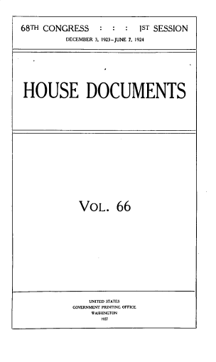 handle is hein.usccsset/usconset33821 and id is 1 raw text is: 




68TH CONGRESS     :  :  :  IST SESSION

          DECEMBER 3, 1923-JUNE 7, 1924


HOUSE DOCUMENTS


VOL. 66


    UNITED STATES
GOVERNMENT PRINTING OFFICE
    WASHINGTON
       1927


