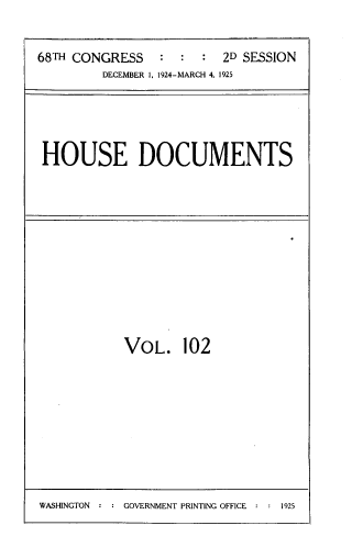 handle is hein.usccsset/usconset33827 and id is 1 raw text is: 


68TH CONGRESS   :  :  :  2D SESSION
         DECEMBER I, 1924-MARCH 4, 1925


HOUSE DOCUMENTS


VOL. 102


WASHINGTON : : GOVERNMENT PRINTING OFFICE : : 1925



